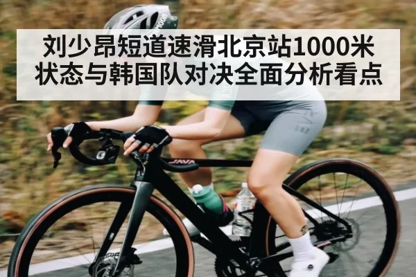 刘少昂短道速滑北京站1000米状态与韩国队对决全面分析看点